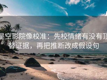 星空影院像校准：先校情绪有没有顶替证据，再把推断改成假设句