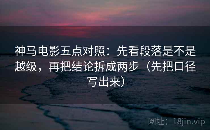 神马电影五点对照：先看段落是不是越级，再把结论拆成两步（先把口径写出来）
