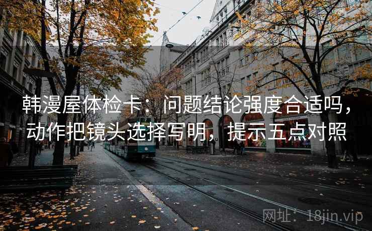 韩漫屋体检卡：问题结论强度合适吗，动作把镜头选择写明，提示五点对照