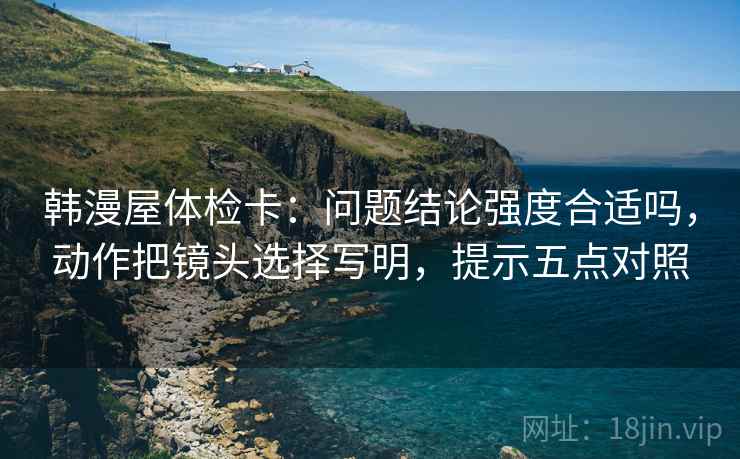 韩漫屋体检卡：问题结论强度合适吗，动作把镜头选择写明，提示五点对照