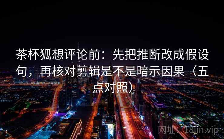 茶杯狐想评论前:先把推断改成假设句,再核对剪辑是不是暗示因果(五点对照) 茶杯狐想评论前:先把推断改成假设句,再核对剪辑是不是暗示因果(五点对照)