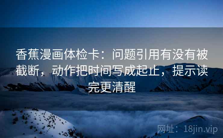 香蕉漫画体检卡：问题引用有没有被截断，动作把时间写成起止，提示读完更清醒