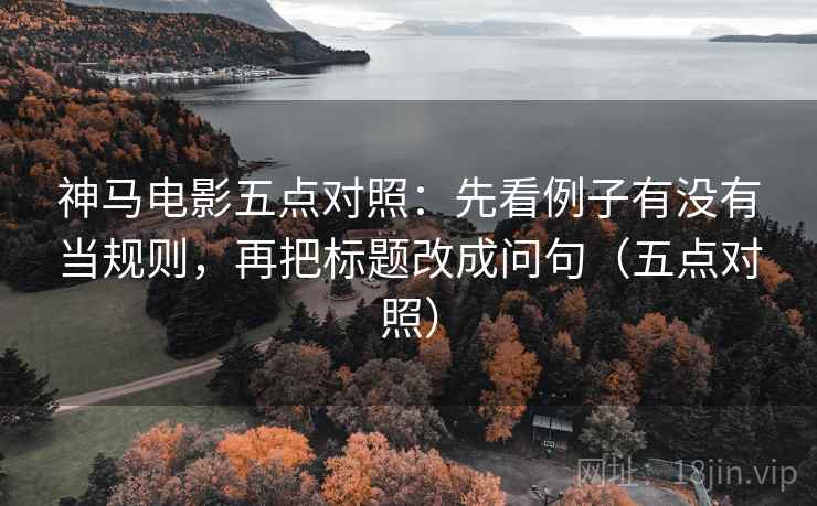 神马电影五点对照：先看例子有没有当规则，再把标题改成问句（五点对照）