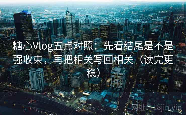 糖心Vlog五点对照:先看结尾是不是强收束,再把相关写回相关(读完更稳) 糖心Vlog五点对照:先看结尾是不是强收束,再把相关写回相关(读完更稳)