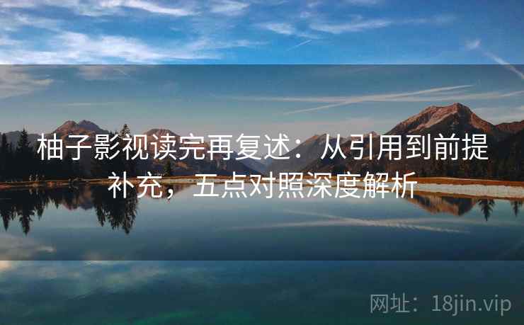 柚子影视读完再复述:从引用到前提补充,五点对照深度解析 柚子影视读完再复述:从引用到前提补充,五点对照深度解析