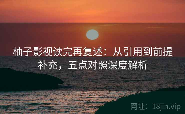柚子影视读完再复述:从引用到前提补充,五点对照深度解析 柚子影视读完再复述:从引用到前提补充,五点对照深度解析