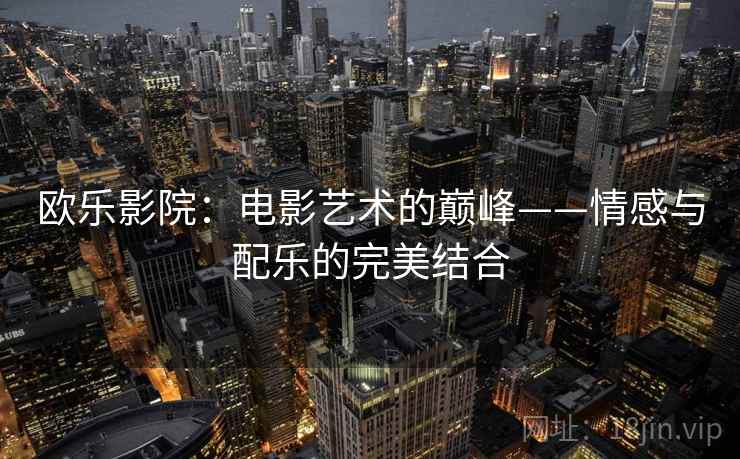 欧乐影院:电影艺术的巅峰——情感与配乐的完美结合 欧乐影院:电影艺术的巅峰——情感与配乐的完美结合