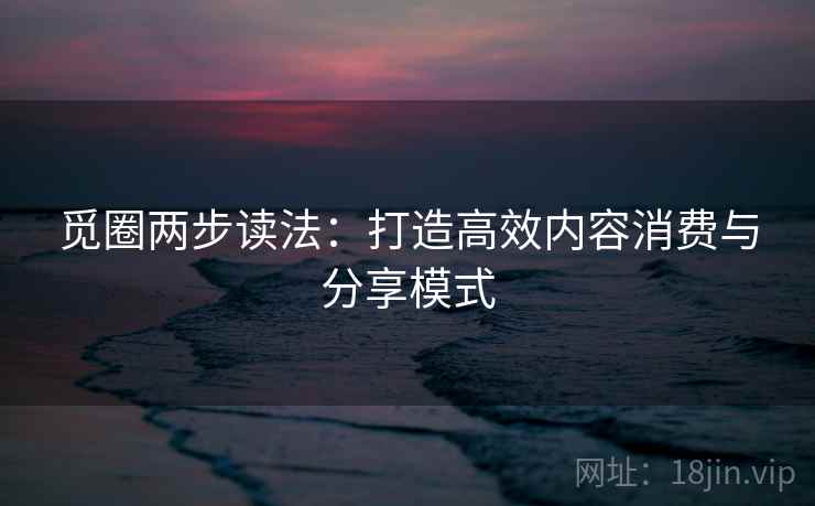 觅圈两步读法:打造高效内容消费与分享模式 觅圈两步读法:打造高效内容消费与分享模式