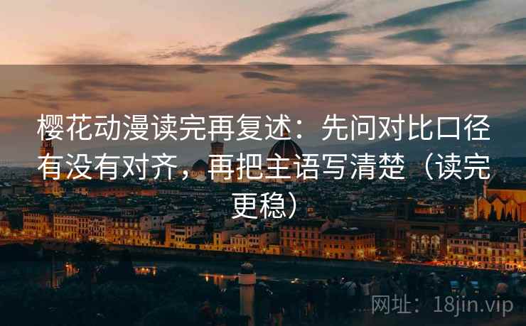 樱花动漫读完再复述：先问对比口径有没有对齐，再把主语写清楚（读完更稳）