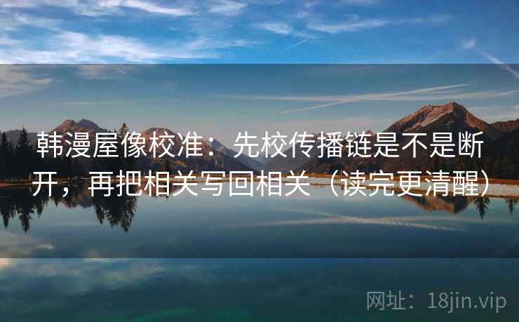 韩漫屋像校准:先校传播链是不是断开,再把相关写回相关(读完更清醒) 韩漫屋像校准:先校传播链是不是断开,再把相关写回相关(读完更清醒)