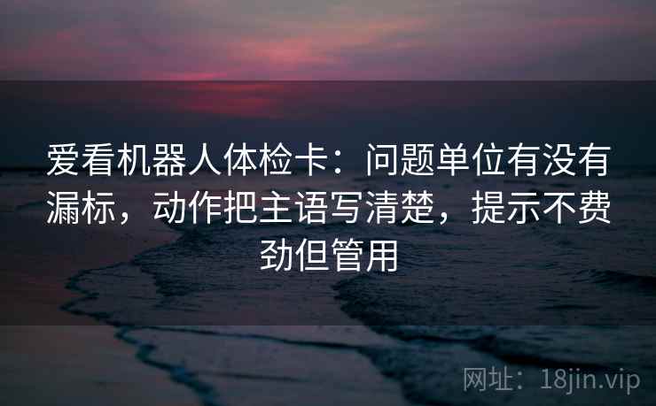爱看机器人体检卡:问题单位有没有漏标,动作把主语写清楚,提示不费劲但管用 爱看机器人体检卡:问题单位有没有漏标,动作把主语写清楚,提示不费劲但管用