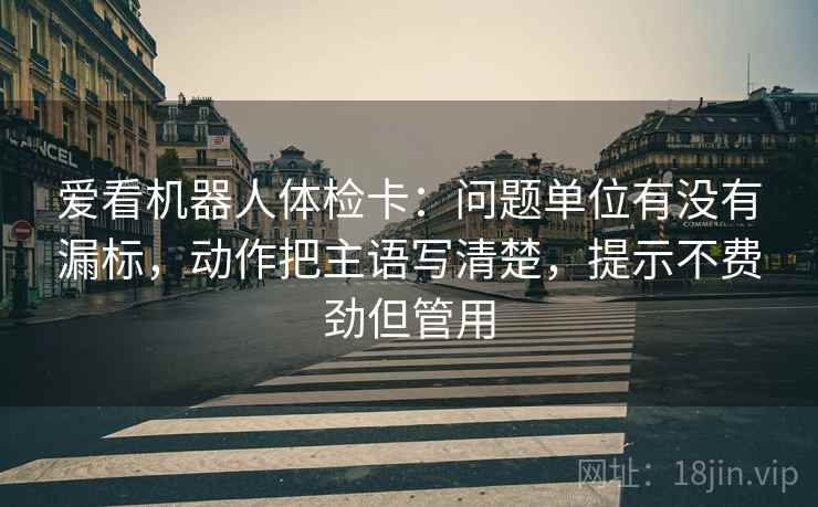爱看机器人体检卡:问题单位有没有漏标,动作把主语写清楚,提示不费劲但管用 爱看机器人体检卡:问题单位有没有漏标,动作把主语写清楚,提示不费劲但管用
