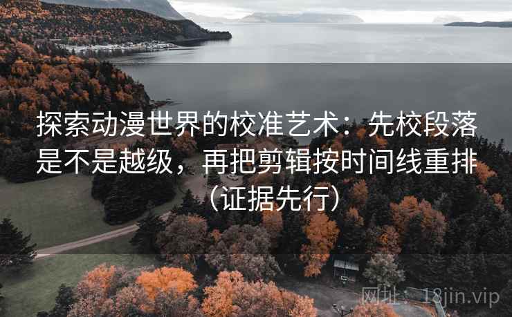 探索动漫世界的校准艺术:先校段落是不是越级,再把剪辑按时间线重排(证据先行) 探索动漫世界的校准艺术:先校段落是不是越级,再把剪辑按时间线重排(证据先行)
