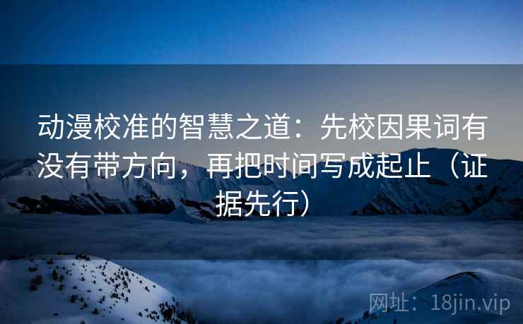 动漫校准的智慧之道:先校因果词有没有带方向,再把时间写成起止(证据先行) 动漫校准的智慧之道:先校因果词有没有带方向,再把时间写成起止(证据先行)