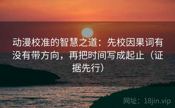 动漫校准的智慧之道:先校因果词有没有带方向,再把时间写成起止(证据先行) 动漫校准的智慧之道:先校因果词有没有带方向,再把时间写成起止(证据先行)