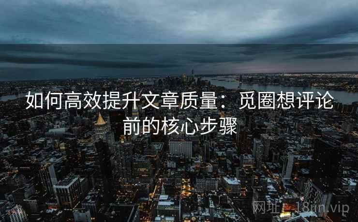 如何高效提升文章质量:觅圈想评论前的核心步骤 如何高效提升文章质量:觅圈想评论前的核心步骤