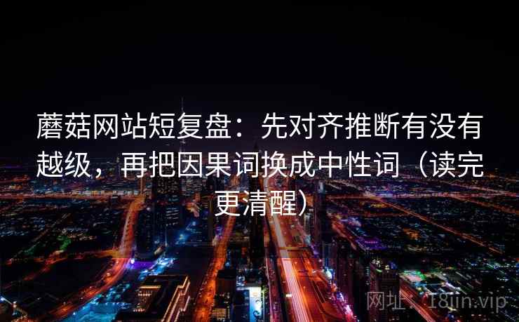 蘑菇网站短复盘：先对齐推断有没有越级，再把因果词换成中性词（读完更清醒）