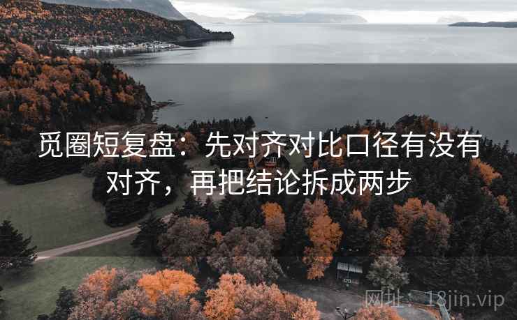 觅圈短复盘：先对齐对比口径有没有对齐，再把结论拆成两步