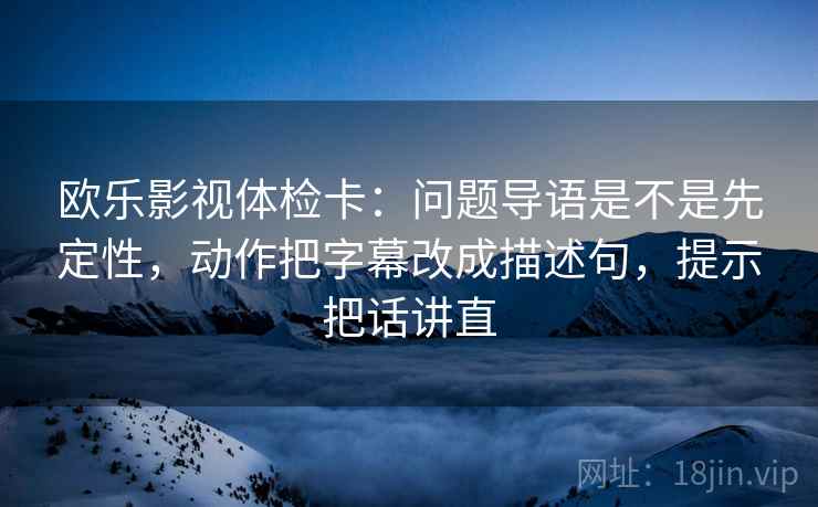 欧乐影视体检卡:问题导语是不是先定性,动作把字幕改成描述句,提示把话讲直 欧乐影视体检卡:问题导语是不是先定性,动作把字幕改成描述句,提示把话讲直
