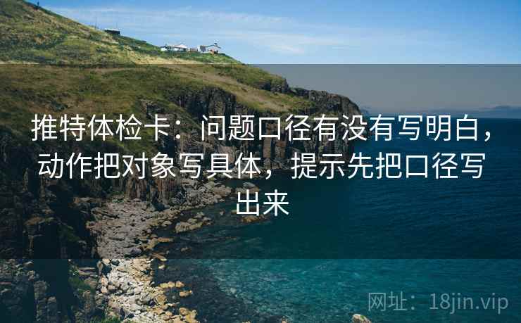 推特体检卡:问题口径有没有写明白,动作把对象写具体,提示先把口径写出来 推特体检卡:问题口径有没有写明白,动作把对象写具体,提示先把口径写出来