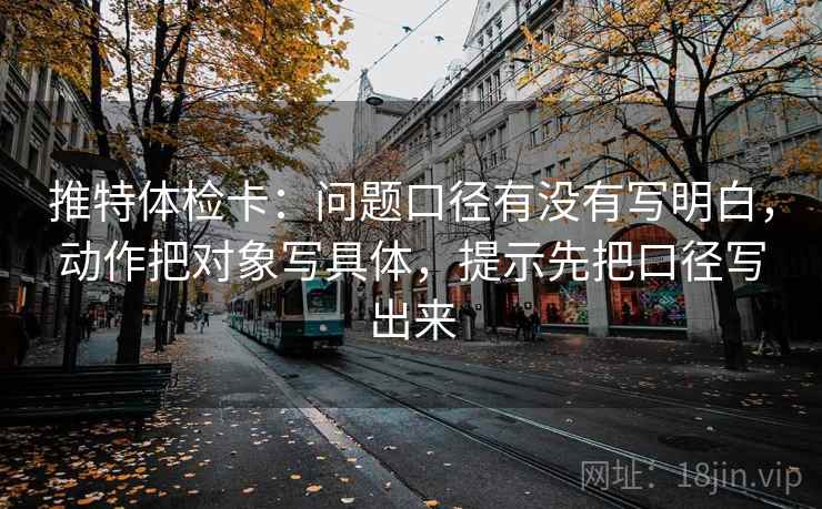 推特体检卡:问题口径有没有写明白,动作把对象写具体,提示先把口径写出来 推特体检卡:问题口径有没有写明白,动作把对象写具体,提示先把口径写出来