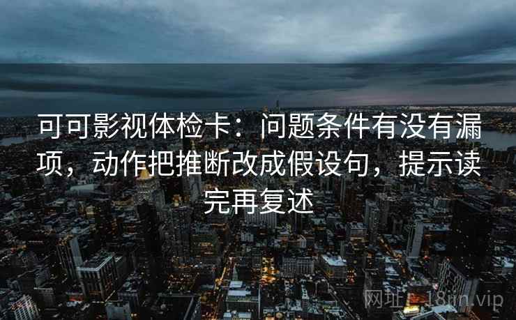 可可影视体检卡:问题条件有没有漏项,动作把推断改成假设句,提示读完再复述 可可影视体检卡:问题条件有没有漏项,动作把推断改成假设句,提示读完再复述