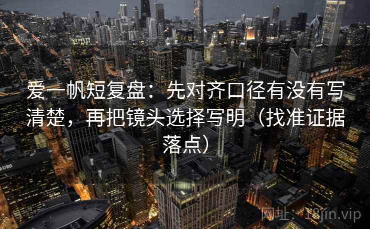 爱一帆短复盘:先对齐口径有没有写清楚,再把镜头选择写明(找准证据落点) 爱一帆短复盘:先对齐口径有没有写清楚,再把镜头选择写明(找准证据落点)