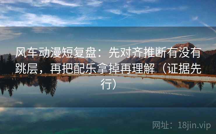 风车动漫短复盘:先对齐推断有没有跳层,再把配乐拿掉再理解(证据先行) 风车动漫短复盘:先对齐推断有没有跳层,再把配乐拿掉再理解(证据先行)