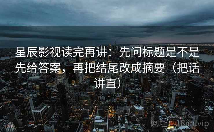 星辰影视读完再讲:先问标题是不是先给答案,再把结尾改成摘要(把话讲直) 星辰影视读完再讲:先问标题是不是先给答案,再把结尾改成摘要(把话讲直)