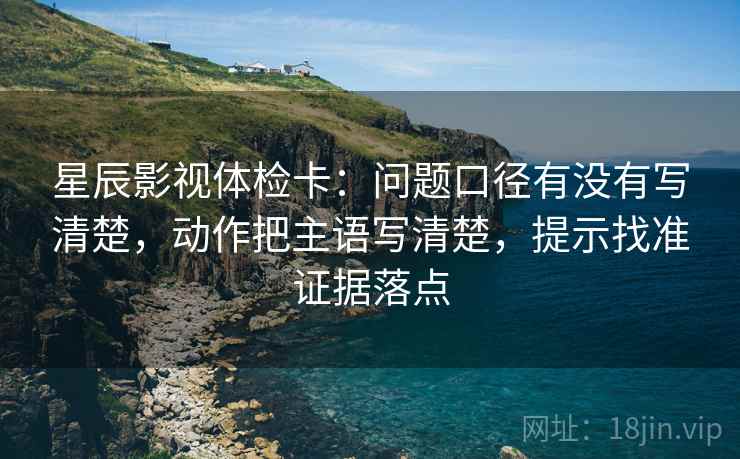 星辰影视体检卡:问题口径有没有写清楚,动作把主语写清楚,提示找准证据落点 星辰影视体检卡:问题口径有没有写清楚,动作把主语写清楚,提示找准证据落点