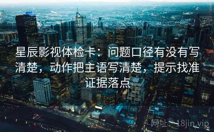 星辰影视体检卡:问题口径有没有写清楚,动作把主语写清楚,提示找准证据落点 星辰影视体检卡:问题口径有没有写清楚,动作把主语写清楚,提示找准证据落点