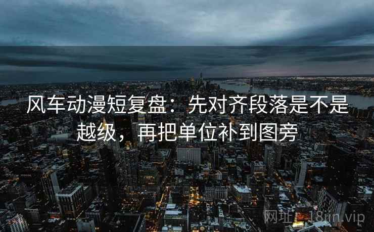 风车动漫短复盘:先对齐段落是不是越级,再把单位补到图旁 风车动漫短复盘:先对齐段落是不是越级,再把单位补到图旁