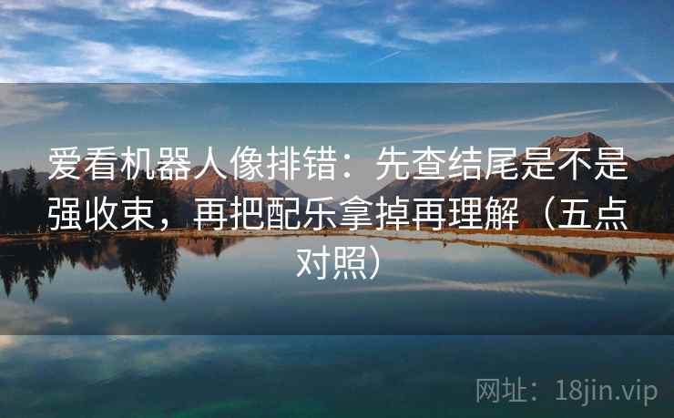 爱看机器人像排错:先查结尾是不是强收束,再把配乐拿掉再理解(五点对照) 爱看机器人像排错:先查结尾是不是强收束,再把配乐拿掉再理解(五点对照)