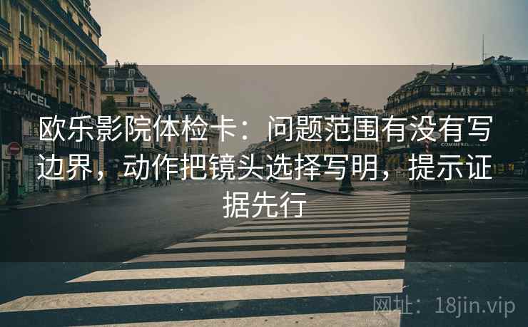 欧乐影院体检卡:问题范围有没有写边界,动作把镜头选择写明,提示证据先行 欧乐影院体检卡:问题范围有没有写边界,动作把镜头选择写明,提示证据先行