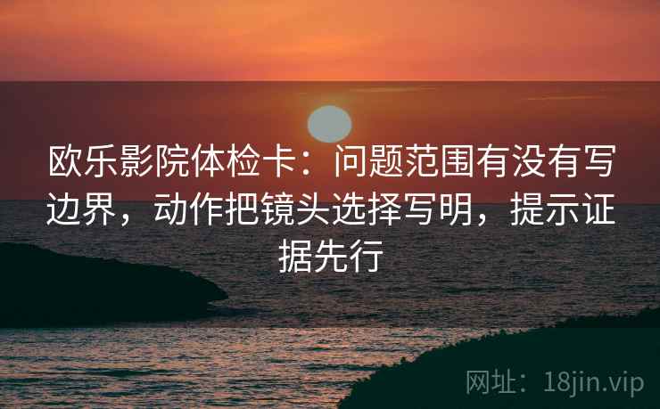 欧乐影院体检卡:问题范围有没有写边界,动作把镜头选择写明,提示证据先行 欧乐影院体检卡:问题范围有没有写边界,动作把镜头选择写明,提示证据先行