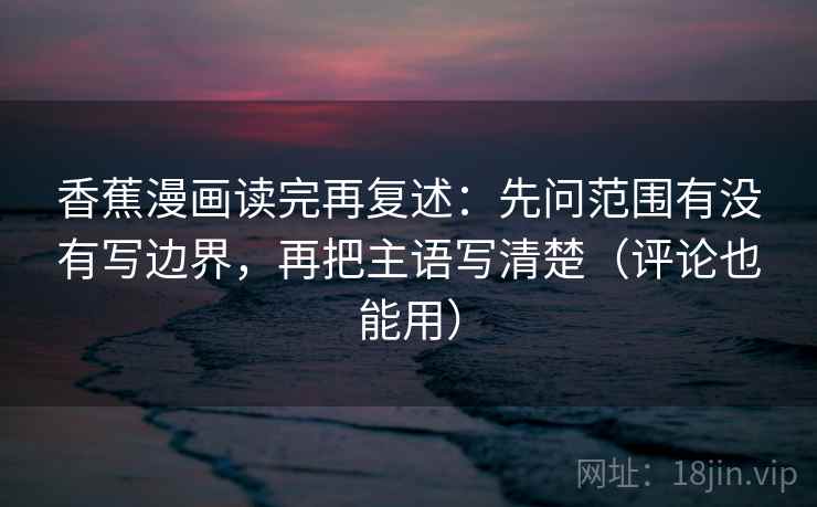 香蕉漫画读完再复述:先问范围有没有写边界,再把主语写清楚(评论也能用) 香蕉漫画读完再复述:先问范围有没有写边界,再把主语写清楚(评论也能用)