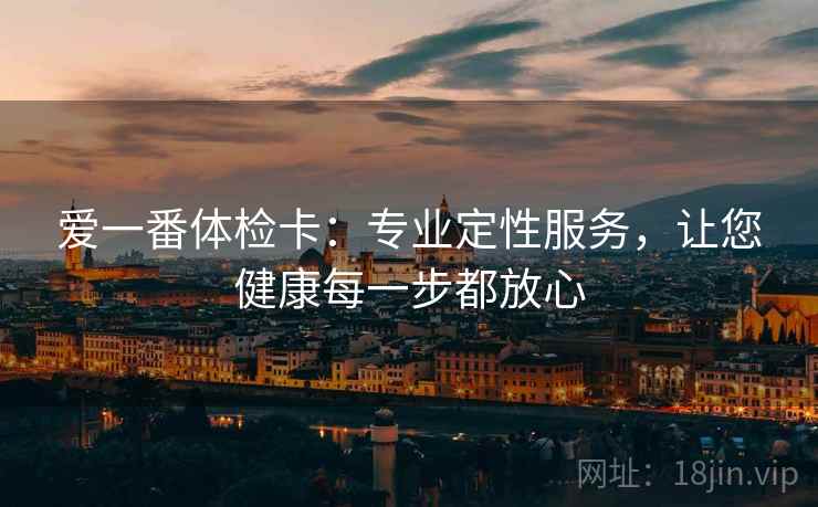 爱一番体检卡:专业定性服务,让您健康每一步都放心 爱一番体检卡:专业定性服务,让您健康每一步都放心